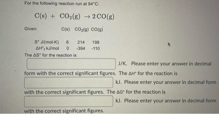 For the following reaction run at 94°C:
C(s) + CO₂(g) → 2 CO(g)
C(s) CO₂(g) CO(g)
Given:
Sᵒ J/(mol-K) 6 214 198
AH, kJ/mol 0 -394 -110
The AS for the reaction is i
J/K. Please enter your answer in decimal
form with the correct significant figures. The AH for the reaction is.
with the correct significant figures.
kJ. Please enter your answer in decimal form
with the correct significant figures. The AG for the reaction is
kJ. Please enter your answer in decimal form