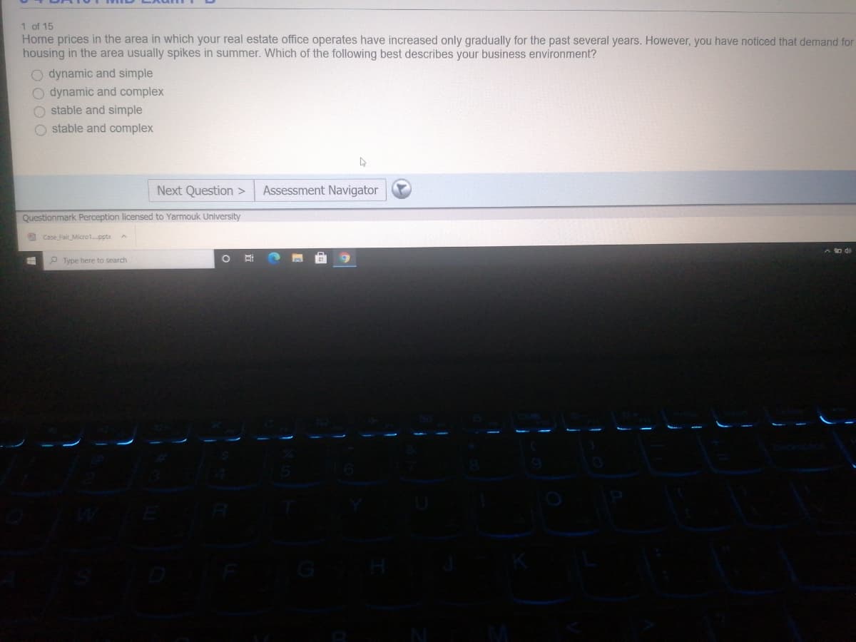 1 of 15
Home prices in the area in which your real estate office operates have increased only gradually for the past several years. However, you have noticed that demand for
housing in the area usually spikes in summer. Which of the following best describes your business environment?
O dynamic and simple
O dynamic and complex
O stable and simple
O stable and complex
Next Question >
Assessment Navigator
Questionmark Perception licensed to Yarmouk University
9 Case Fair Micro1.pptx
P Type here to search
