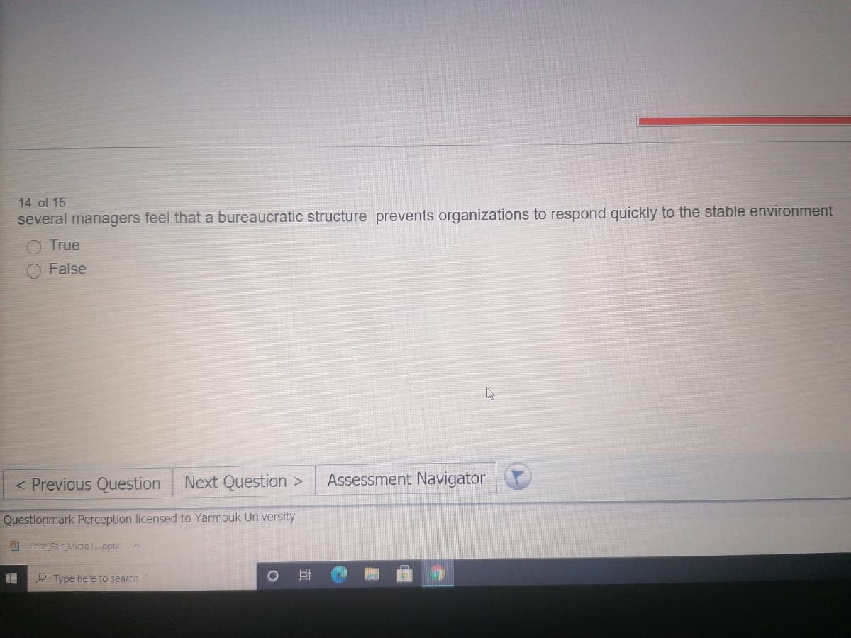 14 of 15
several managers feel that a bureaucratic structure prevents organizations to respond quickly to the stable environment
True
False
< Previous Question
Next Question >
Assessment Navigator
Questionmark Perception licensed to Yarmouk University
9 Case Fair_Micro1.pptx
P Type here to search
