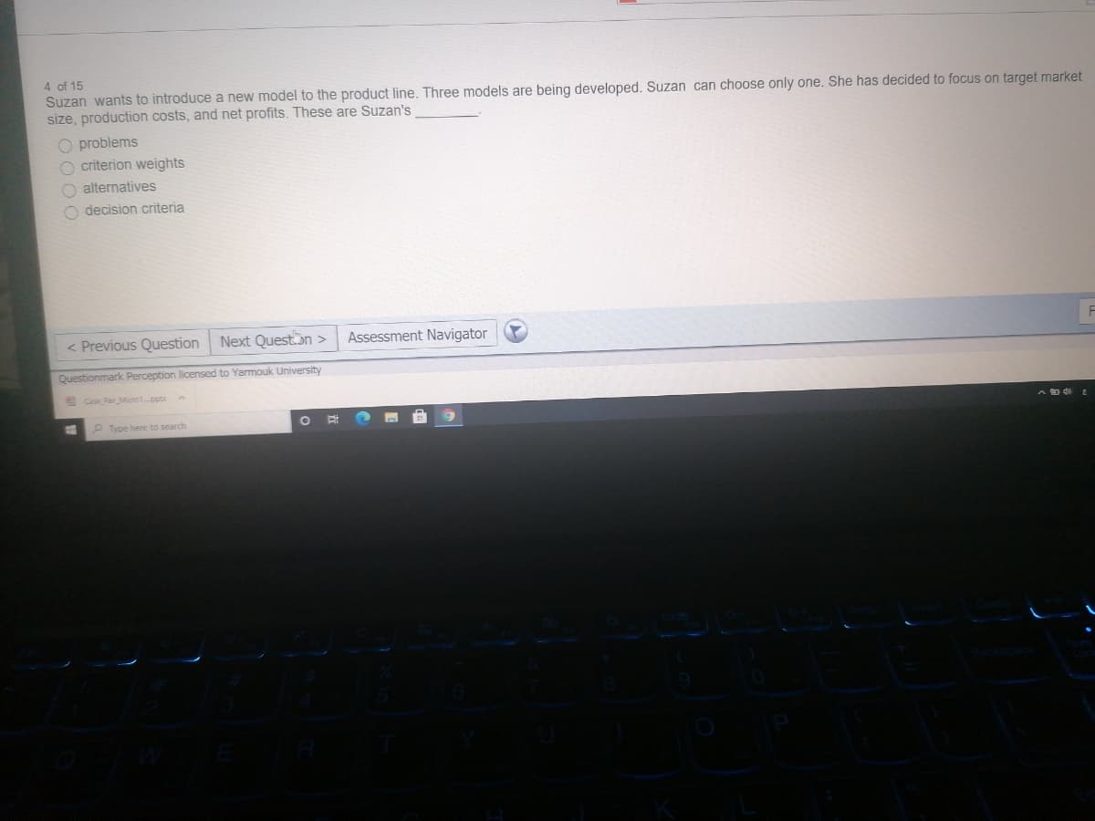 4 of 15
Suzan wants to introduce a new model to the product line. Three models are being developed. Suzan can choose only one. She has decided to focus on target market
size, production costs, and net profits. These are Suzan's
O problems
criterion weights
O alternatives
O decision criteria
< Previous Question
Next Queston >
Assessment Navigator
Questionmark Perception licensed to Yarmouk University
E Case FairMicro1.pptxA
P Type here to search
