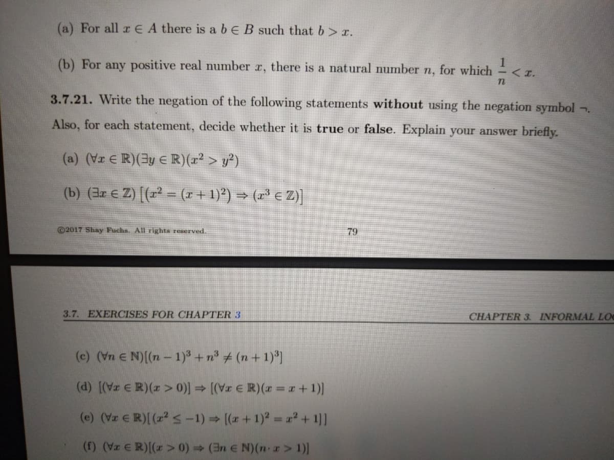 (a) For all r E A there is a bE B such that b> r.
(b) For any positive real number r, there is a natural number n, for which <r.
3.7.21. Write the negation of the following statements without using the negation symbol
Also, for each statement, decide whether it is true or false. Explain your answer briefly.
(a) (Vr E R)(3y E R)(r > y)
(b) (3r € Z) [(r = (r+ 1)*) → (r³ € Z)]
©2017 Shay Fuchs. All rights reserved.
79
3.7. EXERCISES FOR CHAPTER 3
CHAPTER 3. INFORMAL LOC
(c) (Vn E N)((n- 1)° + n° + (n + 1)*)
(d) [(Vz ER)(z > 0)) (Vr E R)( =+1)]
(e) (Vr ER)( (z2 <-1) (a+ 1)2 a² + 1]]
(f) (z E R)(r >0) (3n E N)(n-z> 1)]
