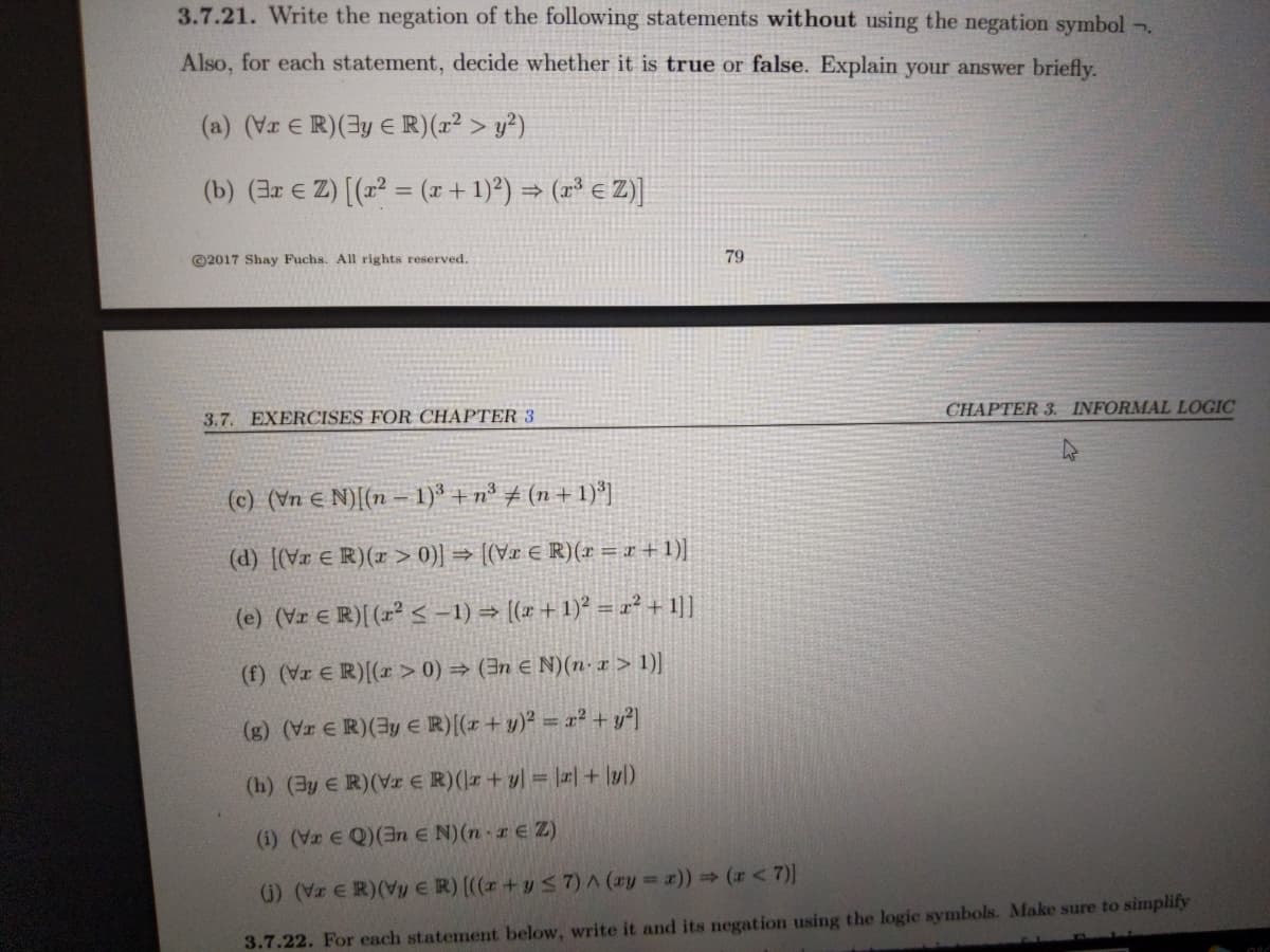 3.7.21. Write the negation of the following statements without using the negation symbol .
Also, for each statement, decide whether it is true or false. Explain your answer briefly.
(a) (Vr E R)(3y e R)(r² > y²)
(b) (3r E Z) [(z = (x + 1)²) = (r³ € Z)]
©2017 Shay Fuchs. All rights reserved.
79
CHAPTER 3. INFORMAL LOGIC
3.7. EXERCISES FOR CHAPTER 3
(c) (Vn € N)[(n – 1)' +n° ± (n+ 1)*]
(d) [(Vx € R)(x > 0)] = (Vr € R)(r = r+1)|
(e) (Vr E R)[ (r² < -1) → (x +1)? = ² + 1]]
(f) (VI € R)[(x > 0) → (3n € N)(n- x > 1)|
(g) (Vr € R)(3y € R)(r + y)² = x² + y²]
(h) (3y E R)(Vr E R)(r + y| = ||+ lyl)
(i) (Vr E Q)(3n E N)(n r E Z)
G) (Vz ER)(Vy ER) ((r+y S 7)^ (ay =)) (r<7)]
3.7.22. For each statement below, write it and its negation using the logic symbols. Make sure to simplify
