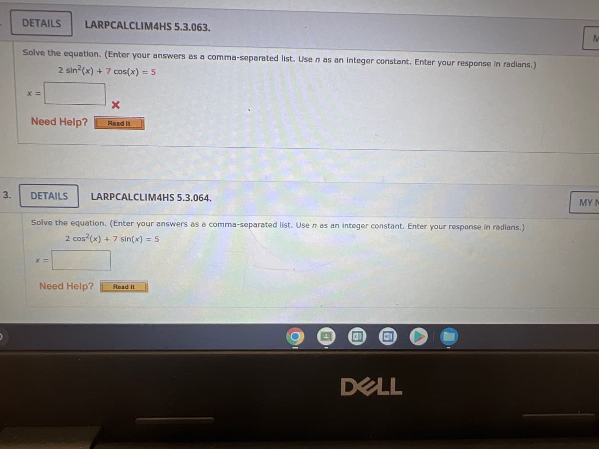 3.
DETAILS LARPCALCLIM4HS 5.3.063.
Solve the equation. (Enter your answers as a comma-separated list. Use n as an integer constant. Enter your response in radians.)
2 sin²(x) + 7 cos(x) = 5
X=
X
Need Help?
Read It
DETAILS
LARPCALCLIM4HS 5.3.064.
Solve the equation. (Enter your answers as a comma-separated list. Use n as an integer constant. Enter your response in radians.)
2 cos²(x) + 7 sin(x) = 5
X =
Need Help? Read It
XI
W
DELL
M
MY M