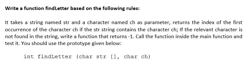 Write a function findLetter based on the following rules:
It takes a string named str and a character named ch as parameter, returns the index of the first
occurrence of the character ch if the str string contains the character ch; If the relevant character is
not found in the string, write a function that returns -1. Call the function inside the main function and
test it. You should use the prototype given below:
int findLetter (char str [], char ch)
