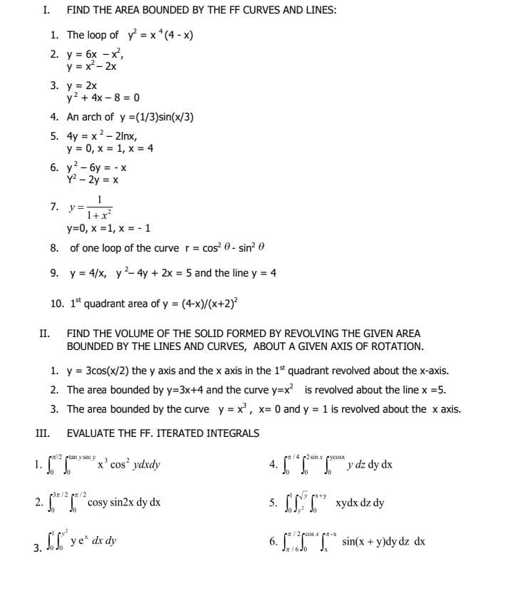 I.
FIND THE AREA BOUNDED BY THE FF CURVES AND LINES:
1. The loop of y = x *(4 - x)
2. у 3 бх — х,
y = x²- 2x
3. у %3D2х
y? + 4x – 8 = 0
4. An arch of y =(1/3)sin(x/3)
5. 4y = x2 - 2lnx,
y = 0, x = 1, x = 4
6. y? - 6y = - x
Y? - 2y = x
1
7. y=:
1+x
y=0, x =1, x = - 1
8. of one loop of the curve r = cos? 0- sin? 0
9. y = 4/x, y- 4y + 2x = 5 and the line y = 4
10. 1* quadrant area of y = (4-x)/(x+2)?
II.
FIND THE VOLUME OF THE SOLID FORMED BY REVOLVING THE GIVEN AREA
BOUNDED BY THE LINES AND CURVES, ABOUT A GIVEN AXIS OF ROTATION.
1. y = 3cos(x/2) the y axis and the x axis in the 1* quadrant revolved about the x-axis.
2. The area bounded by y=3x+4 and the curve y=x is revolved about the line x =5.
3. The area bounded by the curve y = x, x= 0 and y = 1 is revolved about the x axis.
III.
EVALUATE THE F. ITERATED INTEGRALS
ea/2 ptan y secy
14 2sinx cycosx
1. ["T"
x'cos ydxdy
y dz dy dx
12
2. cosy sin2x dy dx
5. [LT" xydx dz dy
Jo
e/2pcos x pr-X
3 SI ye* dr dy
6. [ T* sin(x + y)dy dz dx
3.
