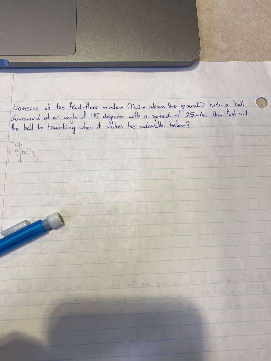 ball
Someone at the third-floor window (12.0m above the ground? hurls a
angle of 45 degrees with a speed of 25m/s. How fast will
the ball be travelling when it strikes the sidewalk below?
downward at an
0
P
√= 25m/s
12m