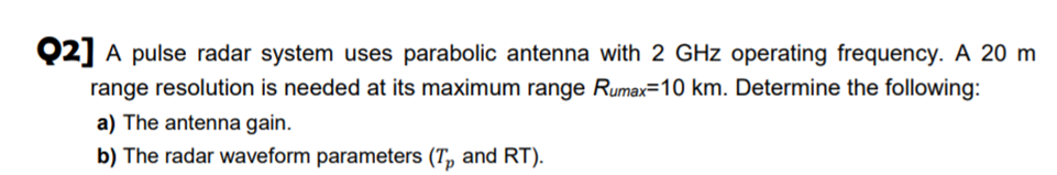 Q2] A pulse radar system uses parabolic antenna with 2 GHz operating frequency. A 20 m
range resolution is needed at its maximum range Rumax=10 km. Determine the following:
a) The antenna gain.
b) The radar waveform parameters (T, and RT).
