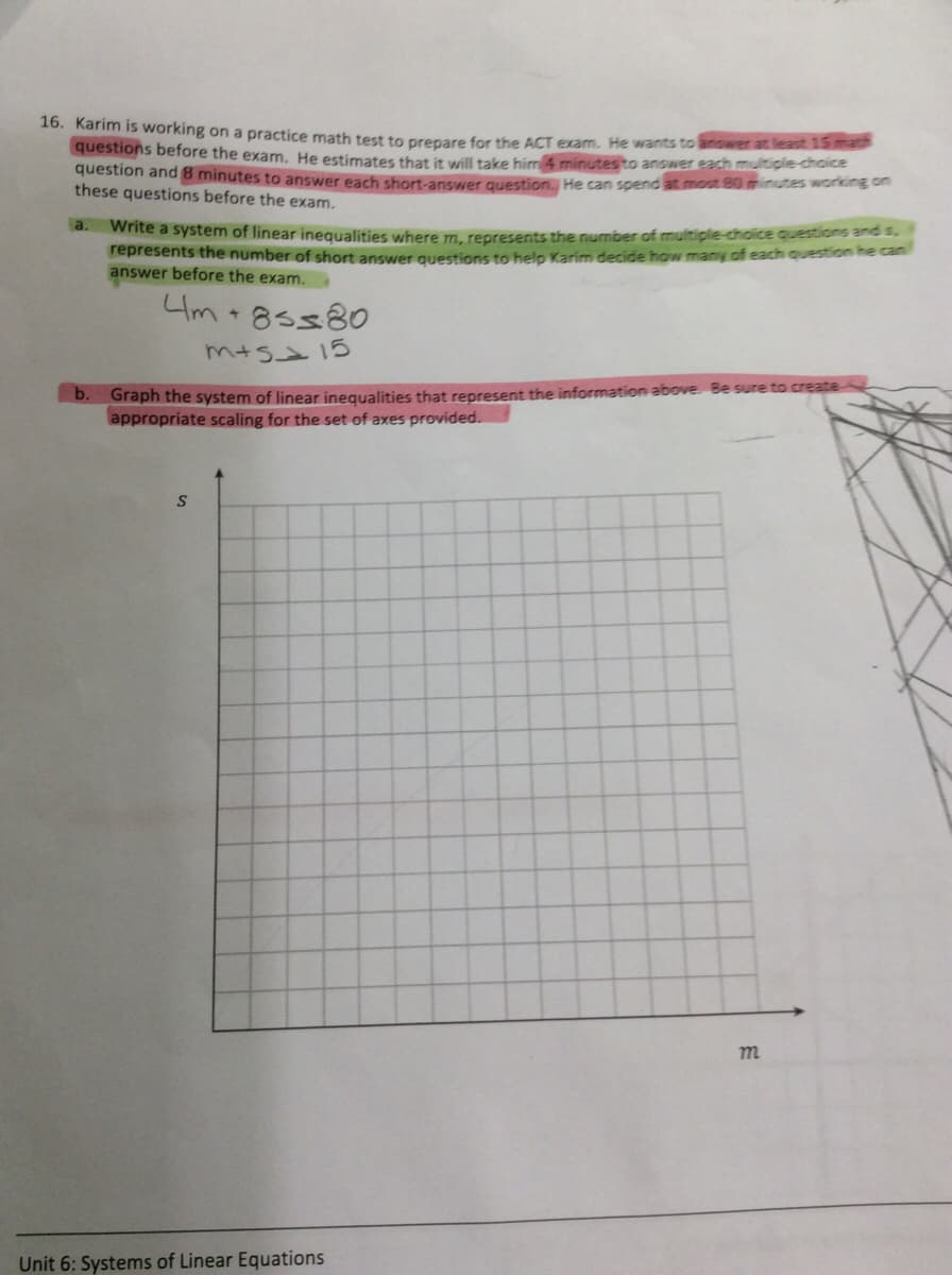 10. Karim is working on a practice math test to prepare for the ACT exam. He wants to answer at least 15math
questions before the exam. He estimates that it will take him 4 minutesto answer each multiple-choice
question and 8 minutes to answer each short-answer question. He can spend at most 80minutes working on
these questions before the exam.
a.
write a system of linear inequalities where m, represents the number of multiple-choice questions ands.
represents the number of short answer auestions to help Karim decide how many of each question he can
answer before the exam.
4m +85580
m+S215
Graph the system of linear inequalities that represent the information above. Be sure to create
appropriate scaling for the set of axes provided.
b.
Unit 6: Systems of Linear Equations
