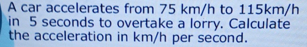 A car accelerates from 75 km/h to 115km/h
in 5 seconds to overtake a lorry. Calculate
the acceleration in km/h per second.
