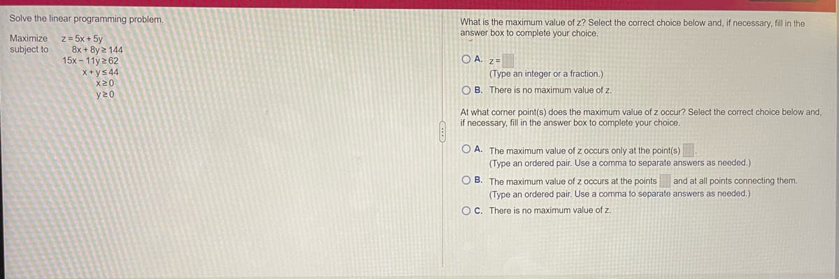 Solve the linear programming problem.
What is the maximum value of z? Select the correct choice below and, if necessary, fill in the
answer box to complete your choice.
z = 5x + 5y
8x + 8y 2 144
15x - 11y2 62
x+ys 44
X20
Maximize
subject to
O A. z=
(Type an integer or a fraction.)
O B. There is no maximum value of z.
y20
At what corner point(s) does the maximum value of z occur? Select the correct choice below and,
if necessary, fill in the answer box to complete your choice.
O A. The maximum value of z occurs only at the point(s)
(Type an ordered pair. Use a comma to separate answers as needed.)
O B. The maximum value of z occurs at the points and at all points connecting them.
(Type an ordered pair. Use a comma to separate answers as needed.)
OC. There is no maximum value of z.
