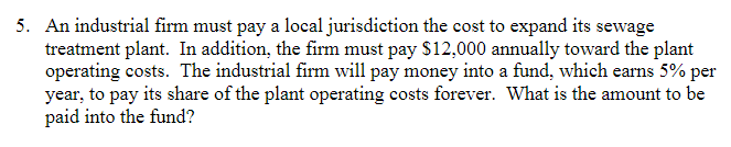 5. An industrial firm must pay a local jurisdiction the cost to expand its sewage
treatment plant. In addition, the firm must pay $12,000 annually toward the plant
operating costs. The industrial firm will pay money into a fund, which earns 5% per
year, to pay its share of the plant operating costs forever. What is the amount to be
paid into the fund?