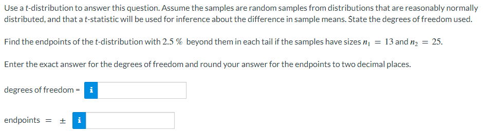 Use a t-distribution to answer this question. Assume the samples are random samples from distributions that are reasonably normally
distributed, and that a t-statistic will be used for inference about the difference in sample means. State the degrees of freedom used.
Find the endpoints of the t-distribution with 2.5 % beyond them in each tail if the samples have sizes n₁ = 13 and m₂ = 25.
Enter the exact answer for the degrees of freedom and round your answer for the endpoints to two decimal places.
degrees of freedom = i
endpoints =
I+
i