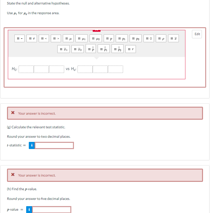 State the null and alternative hypotheses.
Use μ₁ for μ in the response area.
Ho:
* Your answer is incorrect.
* Your answer is incorrect.
μ
(g) Calculate the relevant test statistic.
Round your answer to two decimal places.
1-statistic = i
vs Ho
p-value = i
(h) Find the p-value.
Round your answer to five decimal places.
441
⠀
CA
442
P₁
P₂
P₁
P2
0
Edit