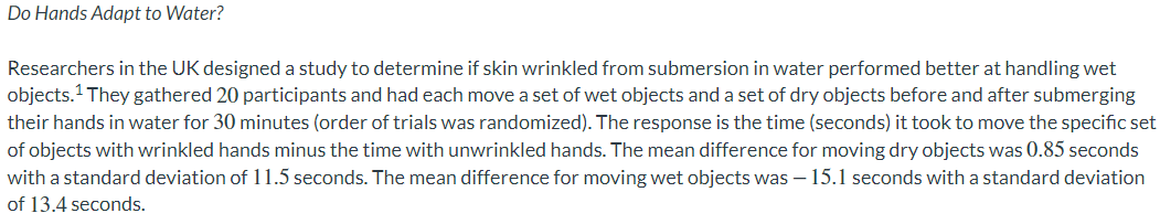 Do Hands Adapt to Water?
Researchers in the UK designed a study to determine if skin wrinkled from submersion in water performed better at handling wet
objects.¹ They gathered 20 participants and had each move a set of wet objects and a set of dry objects before and after submerging
their hands in water for 30 minutes (order of trials was randomized). The response is the time (seconds) it took to move the specific set
of objects with wrinkled hands minus the time with unwrinkled hands. The mean difference for moving dry objects was 0.85 seconds
with a standard deviation of 11.5 seconds. The mean difference for moving wet objects was - 15.1 seconds with a standard deviation
of 13.4 seconds.