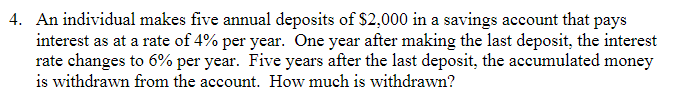 4. An individual makes five annual deposits of $2,000 in a savings account that pays
interest as at a rate of 4% per year. One year after making the last deposit, the interest
rate changes to 6% per year. Five years after the last deposit, the accumulated money
is withdrawn from the account. How much is withdrawn?
