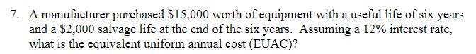 7. A manufacturer purchased $15,000 worth of equipment with a useful life of six years
and a $2,000 salvage life at the end of the six years. Assuming a 12% interest rate,
what is the equivalent uniform annual cost (EUAC)?