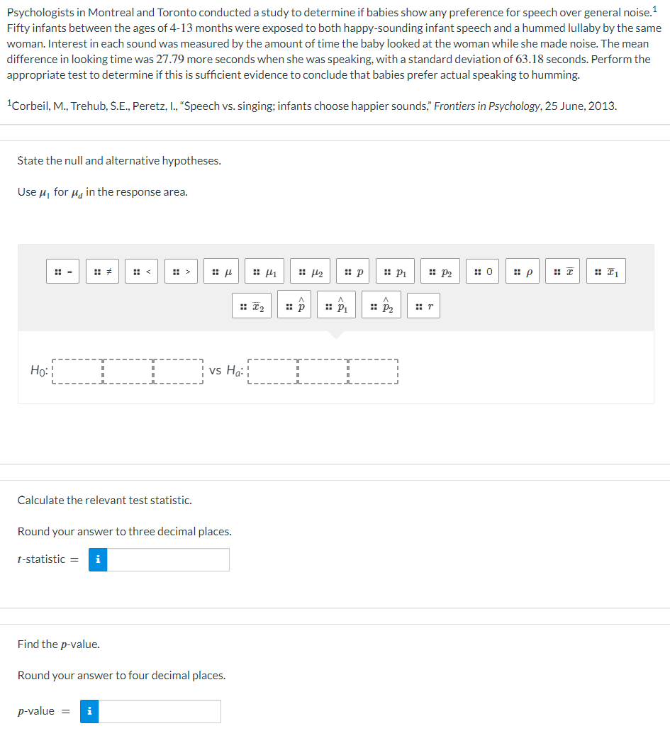 Psychologists in Montreal and Toronto conducted a study to determine if babies show any preference for speech over general noise.¹
Fifty infants between the ages of 4-13 months were exposed to both happy-sounding infant speech and a hummed lullaby by the same
woman. Interest in each sound was measured by the amount of time the baby looked at the woman while she made noise. The mean
difference in looking time was 27.79 more seconds when she was speaking, with a standard deviation of 63.18 seconds. Perform the
appropriate test to determine if this is sufficient evidence to conclude that babies prefer actual speaking to humming.
¹Corbeil, M., Trehub, S.E., Peretz, I., "Speech vs. singing; infants choose happier sounds," Frontiers in Psychology, 25 June, 2013.
State the null and alternative hypotheses.
Use μ₁ for μ in the response area.
Ho: CI
Calculate the relevant test statistic.
Find the p-value.
Round your answer to three decimal places.
t-statistic =
:: μ
p-value =
vs Ha:
Round your answer to four decimal places.
i
I2
4
:: p
H₂
:: p :: P₁
P₁ :: P₂
:: P2
r
0
p
x
1