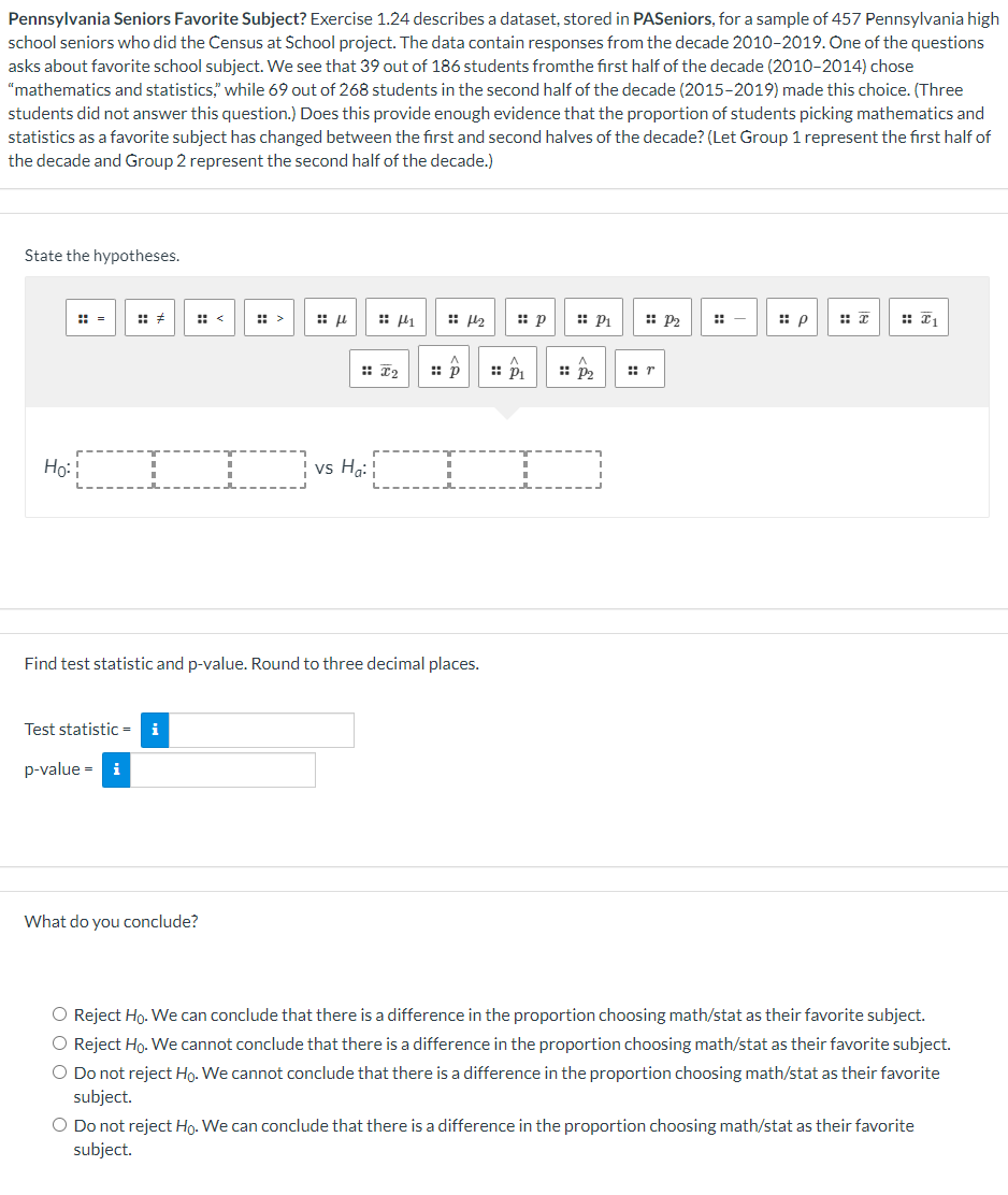 Pennsylvania Seniors Favorite Subject? Exercise 1.24 describes a dataset, stored in PASeniors, for a sample of 457 Pennsylvania high
school seniors who did the Census at School project. The data contain responses from the decade 2010-2019. One of the questions
asks about favorite school subject. We see that 39 out of 186 students fromthe first half of the decade (2010-2014) chose
"mathematics and statistics," while 69 out of 268 students in the second half of the decade (2015-2019) made this choice. (Three
students did not answer this question.) Does this provide enough evidence that the proportion of students picking mathematics and
statistics as a favorite subject has changed between the first and second halves of the decade? (Let Group 1 represent the first half of
the decade and Group 2 represent the second half of the decade.)
State the hypotheses.
Ho:
Test statistic =
p-value = i
μ
What do you conclude?
vs Ha:
#2
4
Find test statistic and p-value. Round to three decimal places.
p
2
:: p
:: P₁
:: P₂
:: P₂
r
-
p
₁
O Reject Ho. We can conclude that there is a difference in the proportion choosing math/stat as their favorite subject.
O Reject Ho. We cannot conclude that there is a difference in the proportion choosing math/stat as their favorite subject.
O Do not reject Ho. We cannot conclude that there is a difference in the proportion choosing math/stat as their favorite
subject.
O Do not reject Ho. We can conclude that there is a difference in the proportion choosing math/stat as their favorite
subject.