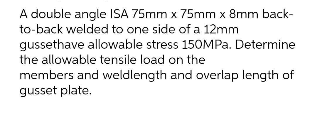 A double angle ISA 75mm x 75mm x 8mm back-
to-back welded to one side of a 12mm
gussethave allowable stress 150MPa. Determine
the allowable tensile load on the
members and weldlength and overlap length of
gusset plate.