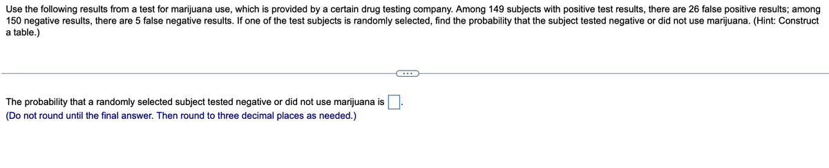 Use the following results from a test for marijuana use, which is provided by a certain drug testing company. Among 149 subjects with positive test results, there are 26 false positive results; among
150 negative results, there are 5 false negative results. If one of the test subjects is randomly selected, find the probability that the subject tested negative or did not use marijuana. (Hint: Construct
a table.)
The probability that a randomly selected subject tested negative or did not use marijuana is
(Do not round until the final answer. Then round to three decimal places as needed.)