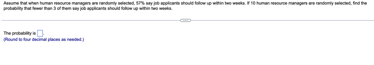 Assume that when human resource managers are randomly selected, 57% say job applicants should follow up within two weeks. If 10 human resource managers are randomly selected, find the
probability that fewer than 3 of them say job applicants should follow up within two weeks.
The probability is.
(Round to four decimal places as needed.)