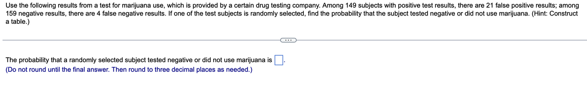 Use the following results from a test for marijuana use, which is provided by a certain drug testing company. Among 149 subjects with positive test results, there are 21 false positive results; among
159 negative results, there are 4 false negative results. If one of the test subjects is randomly selected, find the probability that the subject tested negative or did not use marijuana. (Hint: Construct
a table.)
The probability that a randomly selected subject tested negative or did not use marijuana is
(Do not round until the final answer. Then round to three decimal places as needed.)