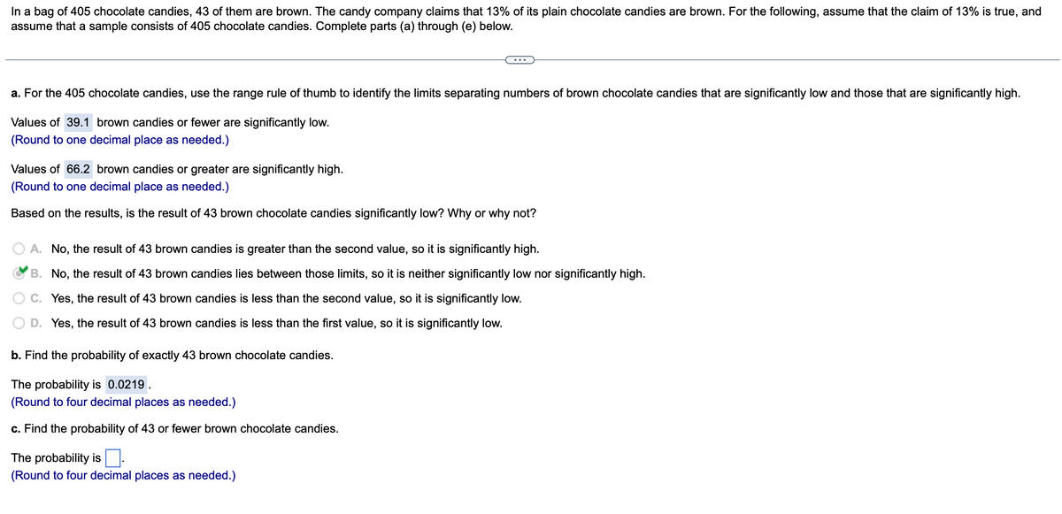 In a bag of 405 chocolate candies, 43 of them are brown. The candy company claims that 13% of its plain chocolate candies are brown. For the following, assume that the claim of 13% is true, and
assume that a sample consists of 405 chocolate candies. Complete parts (a) through (e) below.
a. For the 405 chocolate candies, use the range rule of thumb to identify the limits separating numbers of brown chocolate candies that are significantly low and those that are significantly high.
Values of 39.1 brown candies or fewer are significantly low.
(Round to one decimal place as needed.)
Values of 66.2 brown candies or greater are significantly high.
(Round to one decimal place as needed.)
Based on the results, is the result of 43 brown chocolate candies significantly low? Why or why not?
A. No, the result of 43 brown candies is greater than the second value, so it is significantly high.
B. No, the result of 43 brown candies lies between those limits, so it is neither significantly low nor significantly high.
C. Yes, the result of 43 brown candies is less than the second value, so it is significantly low.
D. Yes, the result of 43 brown candies is less than the first value, so it is significantly low.
b. Find the probability of exactly 43 brown chocolate candies.
The probability is 0.0219.
(Round to four decimal places as needed.)
c. Find the probability of 43 or fewer brown chocolate candies.
The probability is
(Round to four decimal places as needed.)
