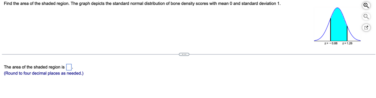 Find the area of the shaded region. The graph depicts the standard normal distribution of bone density scores with mean 0 and standard deviation 1.
The area of the shaded region is
(Round to four decimal places as needed.)
Z=0.88
z = 1.26