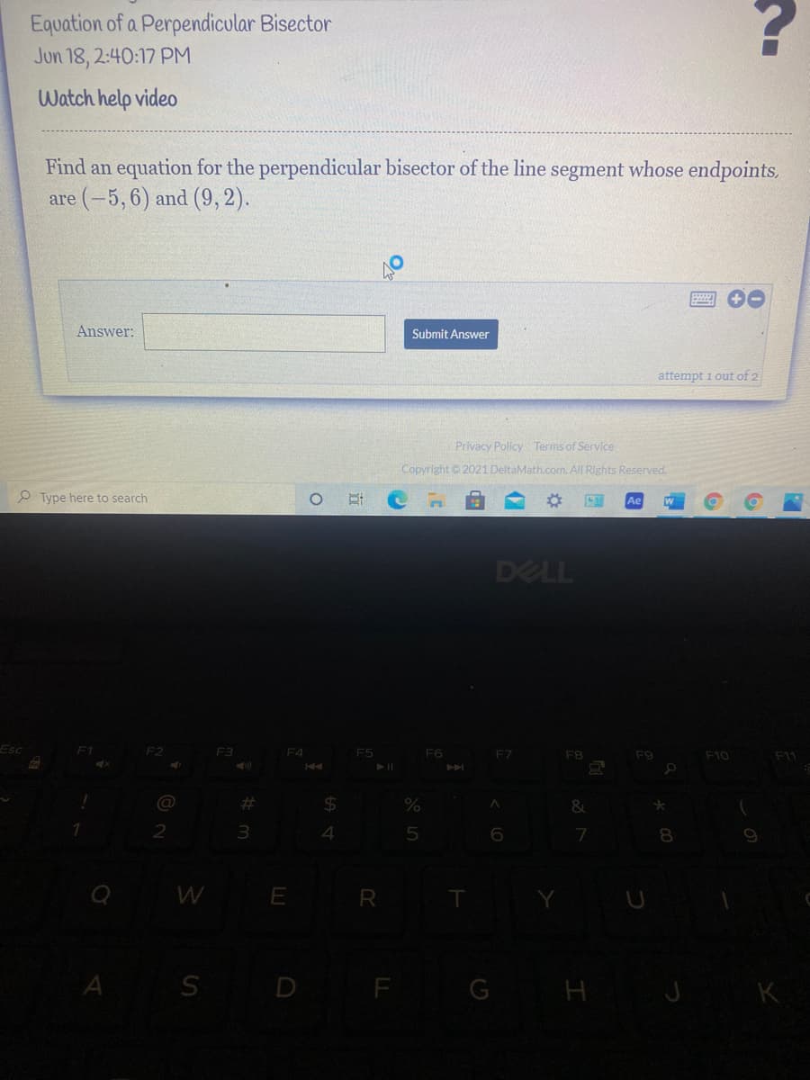 ### Equation of a Perpendicular Bisector
**Task Posted:** Jun 18, 2:40:17 PM

#### Watch help video

---

**Problem Statement:**

Find an equation for the perpendicular bisector of the line segment whose endpoints are \((-5, 6)\) and \((9, 2)\).

---

**Input Field:**
- **Answer:** [__________] *(Input box for the answer)*

**Button:**
- **Submit Answer** 

---

**System Message:** 
- attempt 1 out of 2

---

**Footer:**
- Privacy Policy
- Terms of Service
- Copyright © 2021 DeltaMath.com. All Rights Reserved.

---

**Instruction:**

For visual learners who need additional support, you can click on the "Watch help video" link provided above the problem statement to view a step-by-step explanation of how to solve this type of problem.