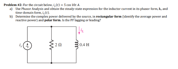 Problem #2: For the circuit below, i, (t) = 5 cos 10t A.
a) Use Phasor Analysis and obtain the steady-state expression for the inductor current in its phasor form, II, and
time-domain form, i, (t).
b) Determine the complex power delivered by the source, in rectangular form (identify the average power and
reactive power) and polar form. Is the PF lagging or leading?
0.4 H
ww
'2 Ω
ell