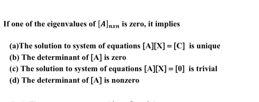 If one of the eigenvalues of [A]nxn is zero, it implies
(a)The solution to system of equations [A][X] = [C] is unique
(b) The determinant of [A] is zero
(c) The solution to system of equations [A][X] = [0] is trivial
(d) The determinant of [A] is nonzero
