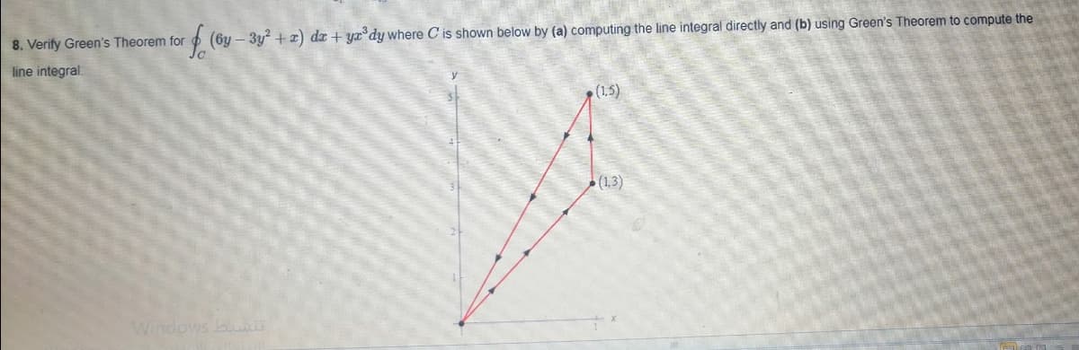 8. Verify Green's Theorem for
(6y – 3y + x) dr + yx°dy where C is shown below by (a) computing the line integral directly and (b) using Green's Theorem to compute the
line integral.
(1,5)
(1,3)
Windows b
