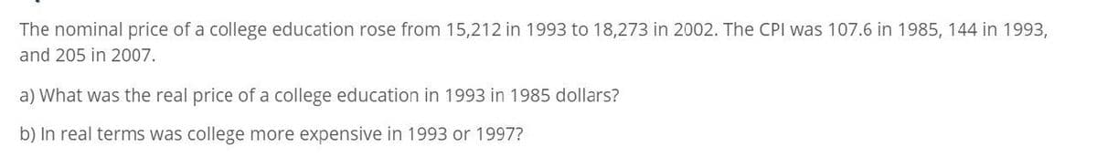 The nominal price of a college education rose from 15,212 in 1993 to 18,273 in 2002. The CPI was 107.6 in 1985, 144 in 1993,
and 205 in 2007.
a) What was the real price of a college education in 1993 in 1985 dollars?
b) In real terms was college more expensive in 1993 or 1997?