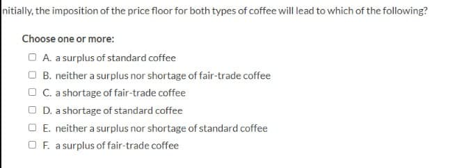 nitially, the imposition of the price floor for both types of coffee will lead to which of the following?
Choose one or more:
A. a surplus of standard coffee
B. neither a surplus nor shortage of fair-trade coffee
C. a shortage of fair-trade coffee
D. a shortage of standard coffee
E. neither a surplus nor shortage of standard coffee
F. a surplus of fair-trade coffee