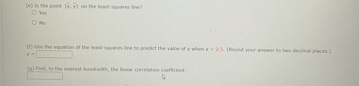 (e) Is the point (x, y) on the least-squares line?
O Yes
O No
(f) Use the equation of the least-squares line to predict the valúe of y when x = 2.5. (Round your answer to two decimal places.)
y =
(g) Find, to the nearest hundredth, the linear correlation coefficient.
