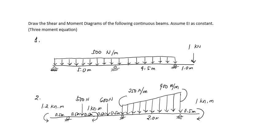 Draw the Shear and Moment Diagrams of the following continuous beams. Assume El as constant.
(Three moment equation)
| kN
500 N /m
千个个个个个↑
4.5m
5.0m
1.0m
goo N/m
201/m
2.
500 N
GOON
| kn, m
1.2 kn.m
I kn.m
2.0m
