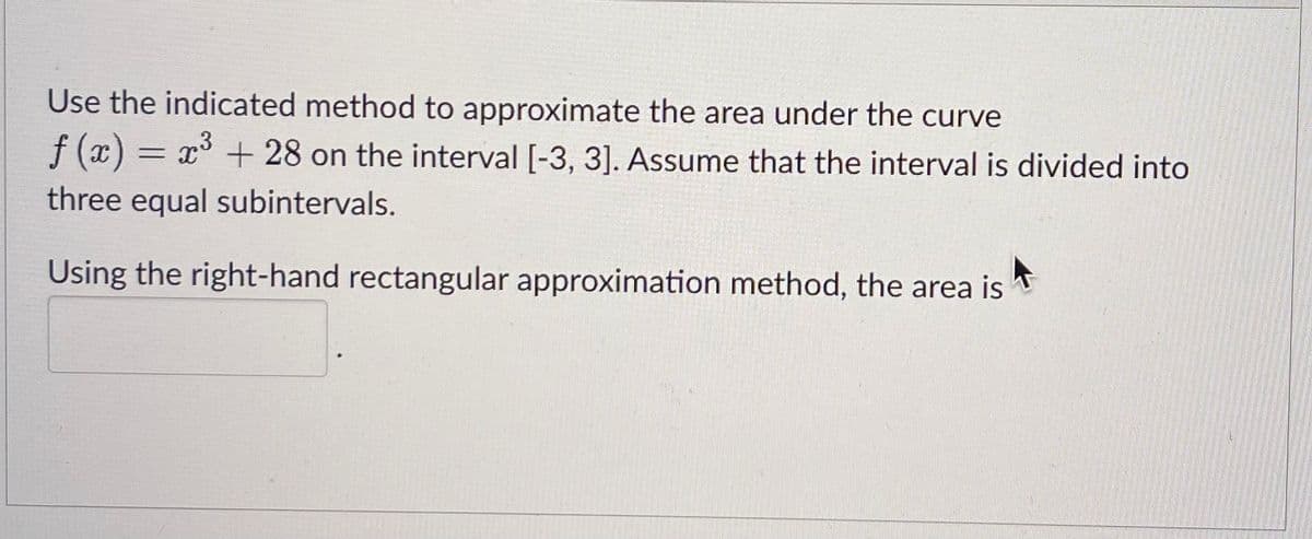 Use the indicated method to approximate the area under the curve
f(x) = x³ + 28 on the interval [-3, 3]. Assume that the interval is divided into
three equal subintervals.
Using the right-hand rectangular approximation method, the area is