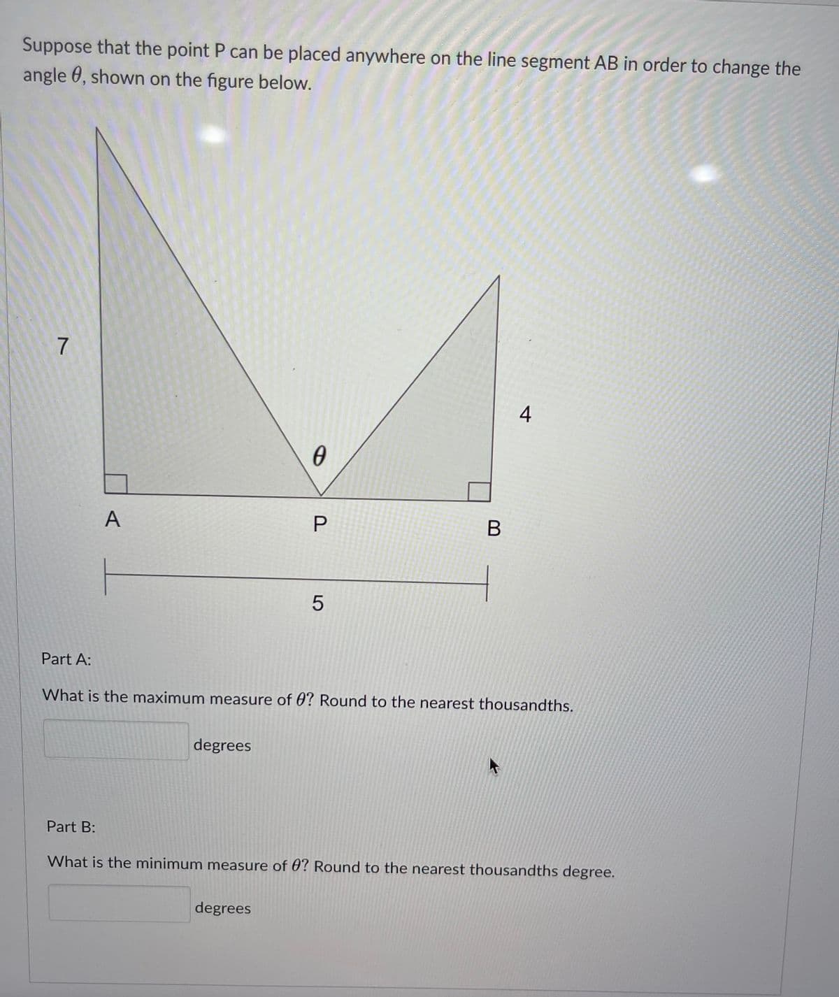 Suppose that the point P can be placed anywhere on the line segment AB in order to change the
angle, shown on the figure below.
7
A
0
←
P
B
5
Part A:
What is the maximum measure of 0? Round to the nearest thousandths.
degrees
Part B:
What is the minimum measure of 0? Round to the nearest thousandths degree.
degrees
ww