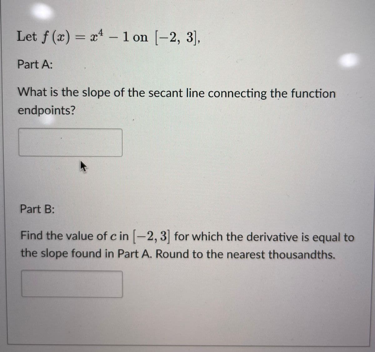 Let f(x) = x¹ - 1 on [-2, 3],
Part A:
What is the slope of the secant line connecting the function.
endpoints?
Part B:
Find the value of c in [-2, 3] for which the derivative is equal to
the slope found in Part A. Round to the nearest thousandths.