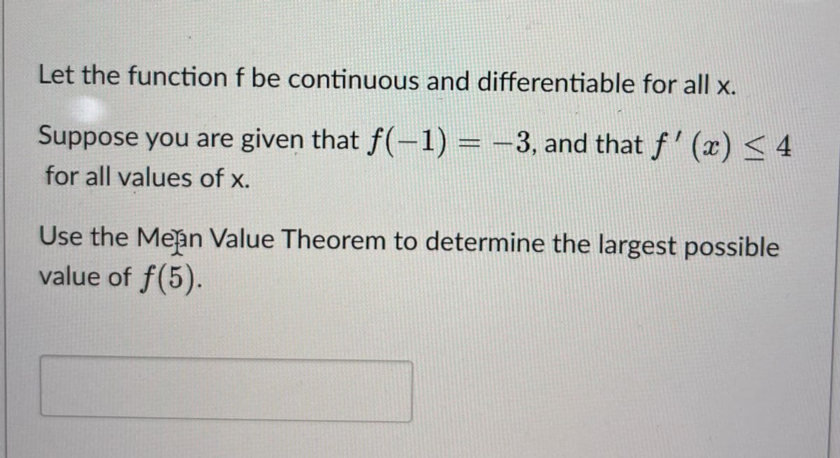 Let the function f be continuous and differentiable for all x.
Suppose you are given that f(-1) = -3, and that f'(x) < 4
for all values of x.
Use the Mean Value Theorem to determine the largest possible
value of f(5).