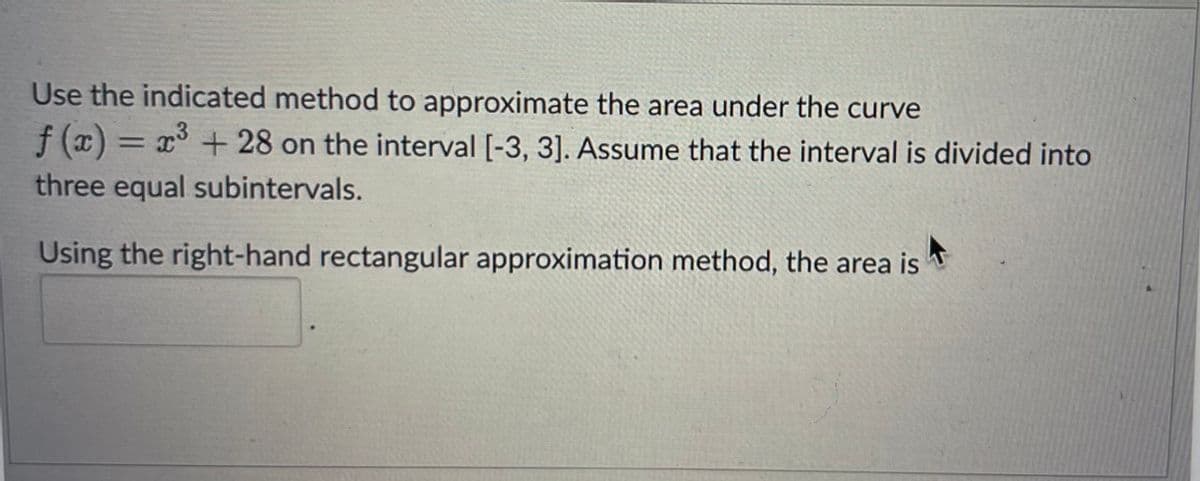 Use the indicated method to approximate the area under the curve
f(x) = x³ +28 on the interval [-3, 3]. Assume that the interval is divided into
three equal subintervals.
Using the right-hand rectangular approximation method, the area is
A