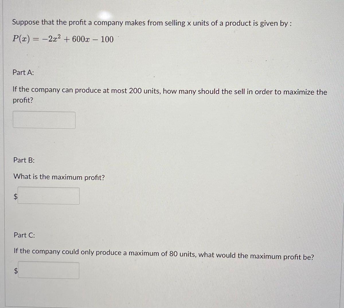 Suppose that the profit a company makes from selling x units of a product is given by :
P(x)=2x² + 600x - 100
Part A:
If the company can produce at most 200 units, how many should the sell in order to maximize the
profit?
Part B:
What is the maximum profit?
$
Part C:
If the company could only produce a maximum of 80 units, what would the maximum profit be?
$