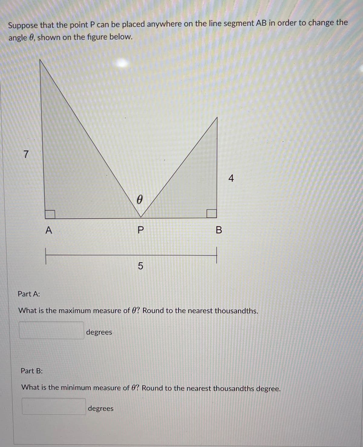 Suppose that the point P can be placed anywhere on the line segment AB in order to change the
angle 0, shown on the figure below.
7
4
0
B
5
Part A:
What is the maximum measure of 0? Round to the nearest thousandths.
degrees
Part B:
What is the minimum measure of 0? Round to the nearest thousandths degree.
degrees
A
P
LO