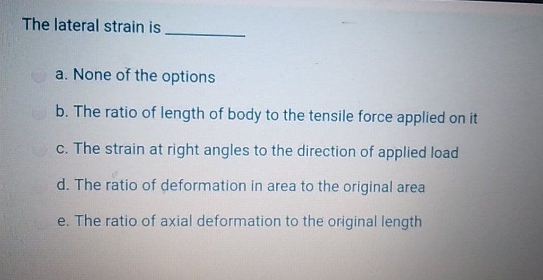 The lateral strain is
a. None of the options
b. The ratio of length of body to the tensile force applied on it
c. The strain at right angles to the direction of applied load
d. The ratio of deformation in area to the original area
e. The ratio of axial deformation to the original length
