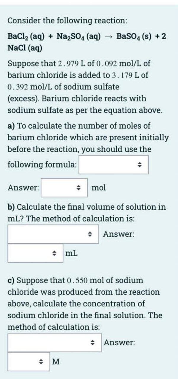 Consider the following reaction:
BaCl2 (aq) + Na2SO4 (aq)
Nacl (aq)
BasO4 (s) + 2
Suppose that 2.979 L of 0.092 mol/L of
barium chloride is added to 3. 179 L of
0.392 mol/L of sodium sulfate
(excess). Barium chloride reacts with
sodium sulfate as per the equation above.
a) To calculate the number of moles of
barium chloride which are present initially
before the reaction, you should use the
following formula:
Answer:
* mol
b) Calculate the final volume of solution in
mL? The method of calculation is:
• Answer:
• mL
c) Suppose that 0.550 mol of sodium
chloride was produced from the reaction
above, calculate the concentration of
sodium chloride in the final solution. The
method of calculation is:
Answer:
M
