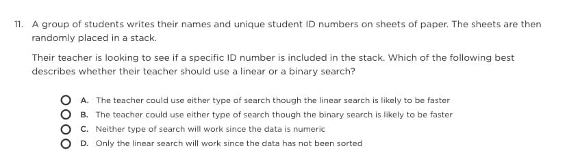 11. A group of students writes their names and unique student ID numbers on sheets of paper. The sheets are then
randomly placed in a stack.
Their teacher is looking to see if a specific ID number is included in the stack. Which of the following best
describes whether their teacher should use a linear or a binary search?
O A. The teacher could use either type of search though the linear search is likely to be faster
B. The teacher could use either type of search though the binary search is likely to be faster
C. Neither type of search will work since the data is numeric
D. Only the linear search will work since the data has not been sorted
