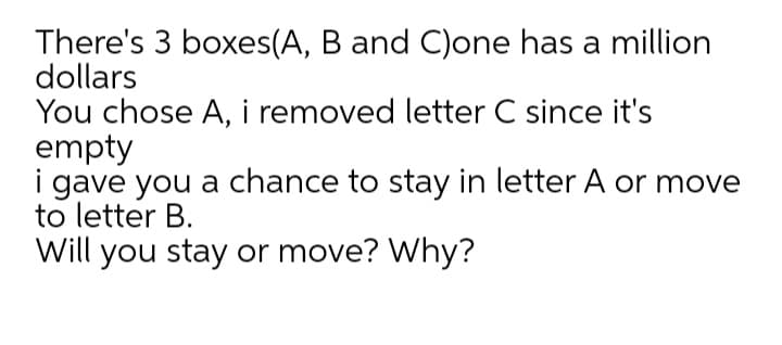 There's 3 boxes(A, B and C)one has a million
dollars
You chose A, i removed letter C since it's
empty
i gave you a chance to stay in letter A or move
to letter B.
Will you stay or move? Why?
