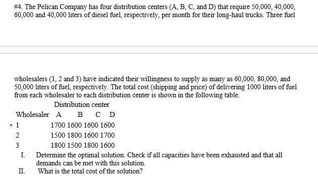 #4. The Pelican Company has four distribution centers (A, B, C, and D) that require 50,000, 40,000,
60,000 and 40,000 liters of diesel fuel, respectively, per month for their long-haul trucks. Three fuel
wholesalers (1, 2 and 3) have indicated their willingness to supply as many as 60,000, 80,000, and
50,000 liters of fuel, respectively. The total cost (shipping and price) of delivering 1000 liters of fuel
from each wholesaler to each distribution center is shown in the following table.
Distribution center
Wholesaler A B C D
• 1
1700 1600 1600 1600
2
1500 1800 1600 1700
3
1800 1500 1800 1600
I.
Determine the optimal solution. Check if all capacities have been exhausted and that all
demands can be met with this solution.
II.
What is the total cost of the solution?
