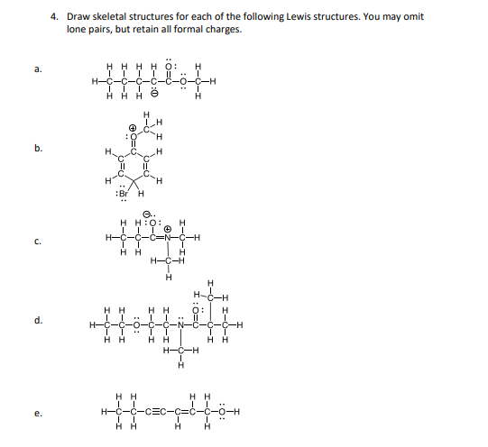 a.
4. Draw skeletal structures for each of the following Lewis structures. You may omit
lone pairs, but retain all formal charges.
H-C
HHH
' ,
H
I-
Br H
e..
H H:O:
H
H-Ċ-Ċ
-C-H
HH
H
H-C-H
H
H
H-
HH
d.
-H
HH
HH
HH
H-C-H
HH
H-C-C-CEC
HH
HH
H
H