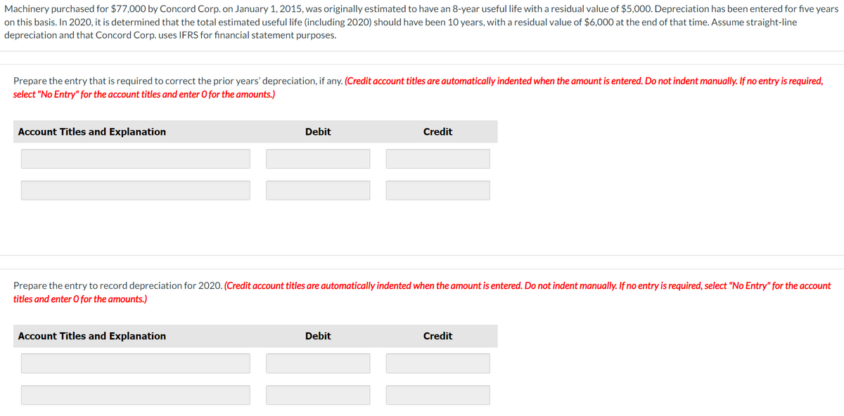 Machinery purchased for $77,000 by Concord Corp. on January 1, 2015, was originally estimated to have an 8-year useful life with a residual value of $5,000. Depreciation has been entered for five years
on this basis. In 2020, it is determined that the total estimated useful life (including 2020) should have been 10 years, with a residual value of $6,000 at the end of that time. Assume straight-line
depreciation and that Concord Corp. uses IFRS for financial statement purposes.
Prepare the entry that is required to correct the prior years' depreciation, if any. (Credit account titles are automatically indented when the amount is entered. Do not indent manually. If no entry is required,
select "No Entry" for the account titles and enter O for the amounts.)
Account Titles and Explanation
Debit
Account Titles and Explanation
Prepare the entry to record depreciation for 2020. (Credit account titles are automatically indented when the amount is entered. Do not indent manually. If no entry is required, select "No Entry" for the account
titles and enter O for the amounts.)
Credit
Debit
Credit